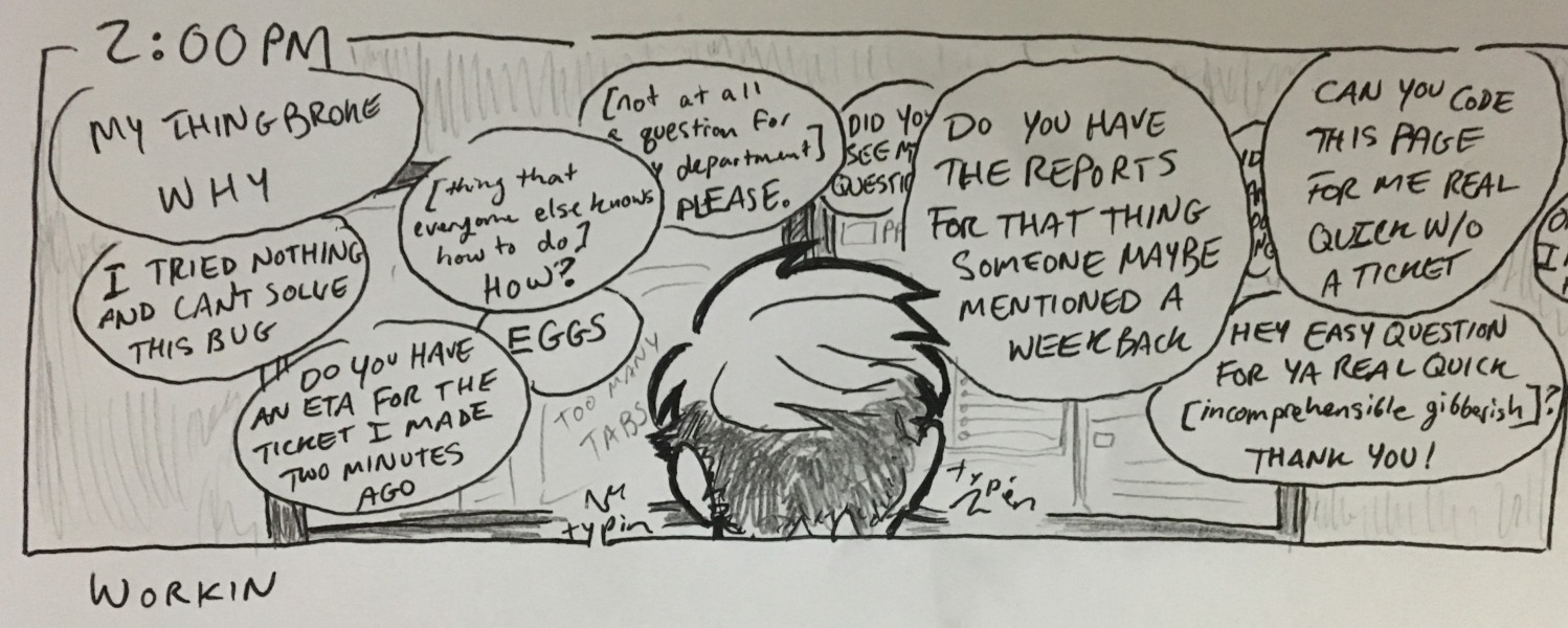 workin. examples of the things i am responding to regularly: “my thing broke. why” “i tried nothing and can't solve this bug” “do you have an eta for the ticket i made two minutes ago” “[thing that everyone else knows how to do] how?” “eggs” yadayadayada.