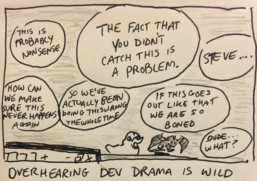 overhearing dev drama is wild. some isolated snippets: “this is probably nonsense.” “the fact that you didn't catch this is a problem.” “how can we make sure this never happens again” “so we've actually been doing this wrong the whole time” “if this goes out like that we are so boned” “steve...” “dude... what?”