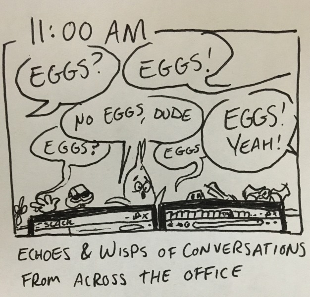 echoes & wisps of conversations from across the office. shot of the top of my desk above my monitors, where several people are asking: “eggs?” “eggs!” “eggs?” “no eggs, dude” “eggs” “eggs! yeah!”