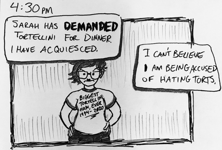 sarah has DEMANDED tortellini for dinner. i have acquiesced. i can't believe I am being accused of hating torts. i'm frowning with my hands on my hips, wearing a shirt that says “Biggest Tortellini Fan, Ever 1994-2020.”