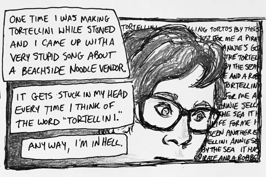 one time i was making tortellini while stoned and i came up with a very stupid song about a beachside noodle vendor. it gets stuck in my head every time i think of the word “tortellini.” anyway, i'm in hell. i've got a thousand-yard stare as random illegible lyrics from my horrible tortellini song loop through my head.