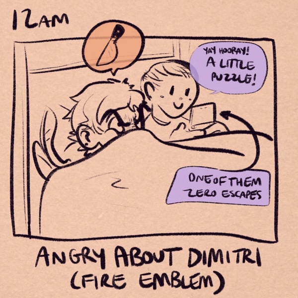 comic panel captioned 12am: angry about dimitri (fire emblem). i'm in bed with the covers pulled all the way up to my nose making a massive stink face. above my head is a thought balloon with a knife emoji. my fiancee is in bed next to me on her 3ds, looking like a cherub and saying “yay hooray! a little puzzle!” a caption pointing to her 3ds clarifies that she is playing “one of them zero escapes.”