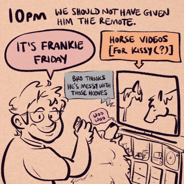 comic panel captioned 10pm: we should not have given him the remote. pictured is my roommate frank, a fella with short scruffy hair, glasses, a bit of facial hair, and a big, friendly smile, holding up a tv remote. he's announcing, “it's frankie friday.” his dog kissy, a samoyed, is sitting in front of the tv, watching a video of horses and saying “woo woo”. the tv is captioned “horse videos [for kissy(?)]” and the terrible ai-generated video voice is saying “bro thinks he's messy with those hooves”