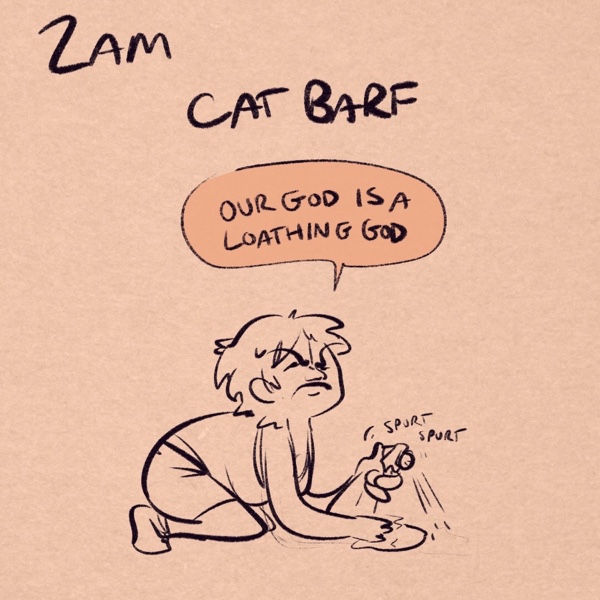 comic panel captioned 2am: cat barf. i'm on my hands and knees with a towel and a spray bottle, in my undershirt and boxers, head raised to the heavens as i squint my eyes shut, disgusted and tired as i spray the floor with a “spurt spurt” noise from the spray bottle. “our god is a loathing god,” i announce to no one